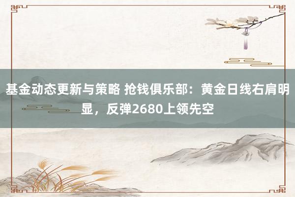 基金动态更新与策略 抢钱俱乐部：黄金日线右肩明显，反弹2680上领先空