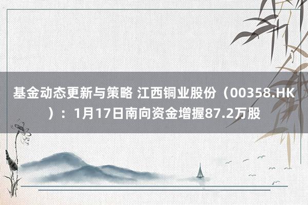 基金动态更新与策略 江西铜业股份（00358.HK）：1月17日南向资金增握87.2万股