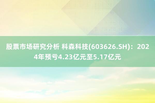 股票市场研究分析 科森科技(603626.SH)：2024年预亏4.23亿元至5.17亿元