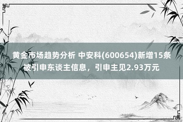 黄金市场趋势分析 中安科(600654)新增15条被引申东谈主信息，引申主见2.93万元