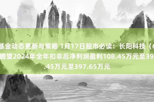 基金动态更新与策略 1月17日股市必读：长阳科技（688299）瞻望2024年全年扣非后净利润盈利108.45万元至397.65万元