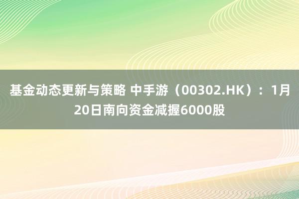 基金动态更新与策略 中手游（00302.HK）：1月20日南向资金减握6000股