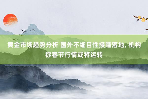 黄金市场趋势分析 国外不细目性接踵落地, 机构称春节行情或将运转