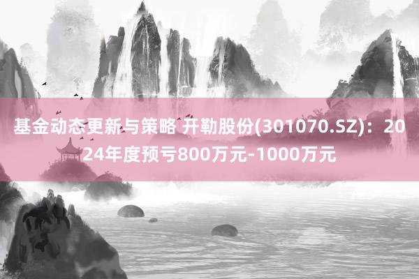 基金动态更新与策略 开勒股份(301070.SZ)：2024年度预亏800万元-1000万元