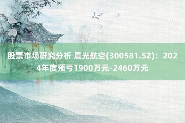 股票市场研究分析 晨光航空(300581.SZ)：2024年度预亏1900万元-2460万元