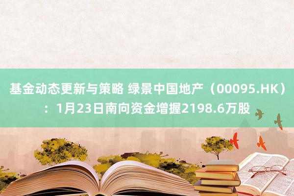 基金动态更新与策略 绿景中国地产（00095.HK）：1月23日南向资金增握2198.6万股