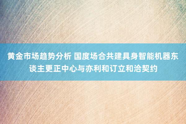 黄金市场趋势分析 国度场合共建具身智能机器东谈主更正中心与亦利和订立和洽契约