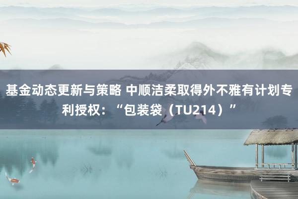 基金动态更新与策略 中顺洁柔取得外不雅有计划专利授权：“包装袋（TU214）”