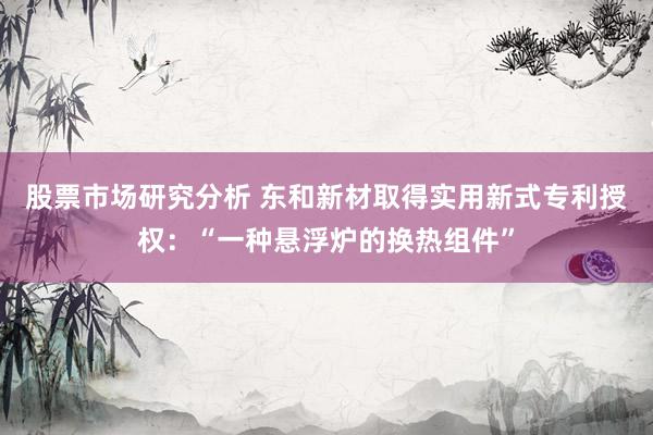 股票市场研究分析 东和新材取得实用新式专利授权：“一种悬浮炉的换热组件”