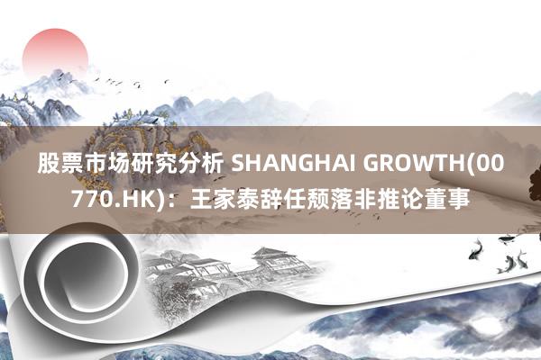 股票市场研究分析 SHANGHAI GROWTH(00770.HK)：王家泰辞任颓落非推论董事