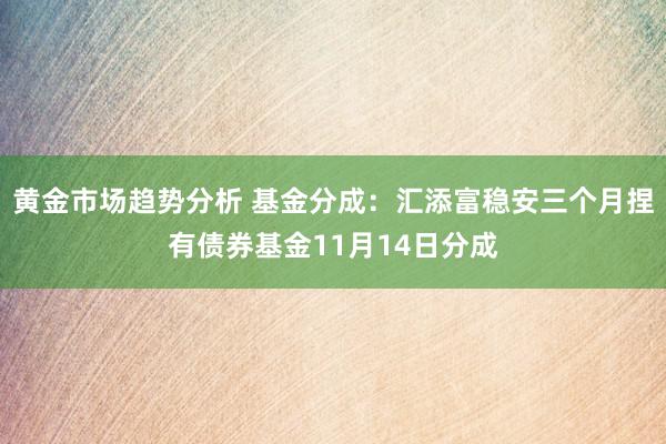 黄金市场趋势分析 基金分成：汇添富稳安三个月捏有债券基金11月14日分成