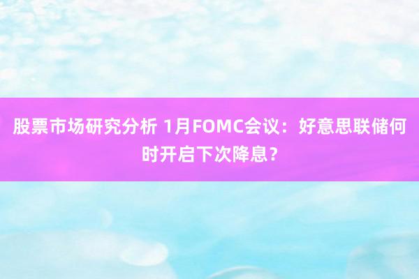 股票市场研究分析 1月FOMC会议：好意思联储何时开启下次降息？