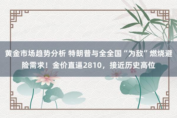 黄金市场趋势分析 特朗普与全全国“为敌”燃烧避险需求！金价直逼2810，接近历史高位