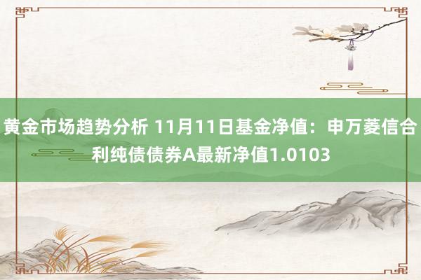 黄金市场趋势分析 11月11日基金净值：申万菱信合利纯债债券A最新净值1.0103