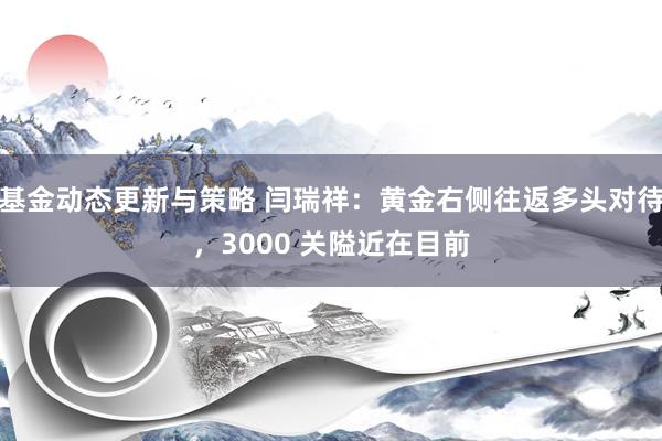 基金动态更新与策略 闫瑞祥：黄金右侧往返多头对待，3000 关隘近在目前