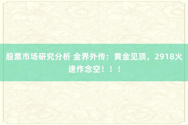 股票市场研究分析 金界外传：黄金见顶，2918火速作念空！！！