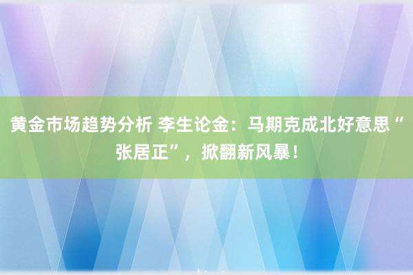 黄金市场趋势分析 李生论金：马期克成北好意思“张居正”，掀翻新风暴！