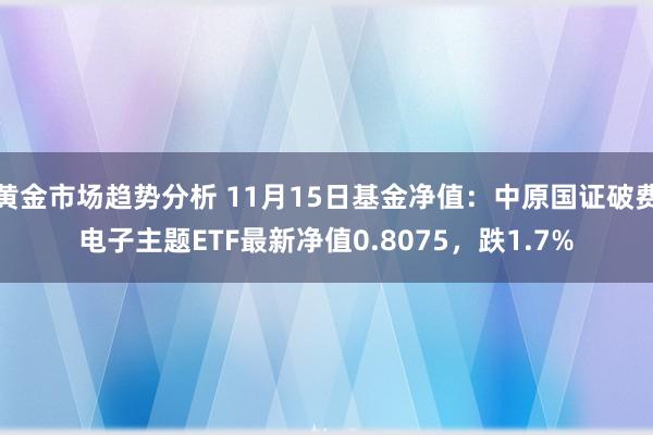 黄金市场趋势分析 11月15日基金净值：中原国证破费电子主题ETF最新净值0.8075，跌1.7%