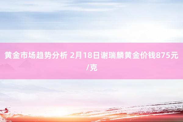 黄金市场趋势分析 2月18日谢瑞麟黄金价钱875元/克