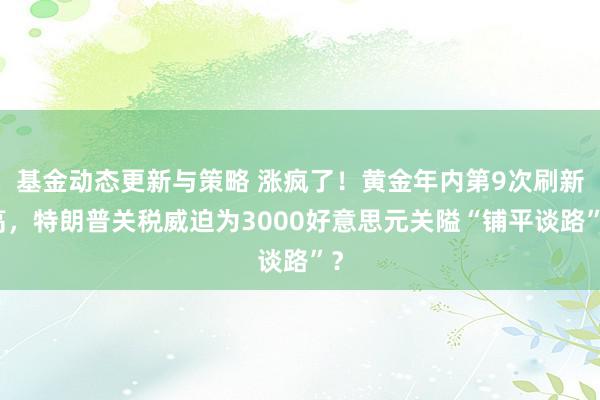 基金动态更新与策略 涨疯了！黄金年内第9次刷新高，特朗普关税威迫为3000好意思元关隘“铺平谈路”？