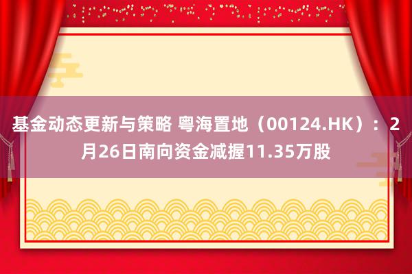 基金动态更新与策略 粤海置地（00124.HK）：2月26日南向资金减握11.35万股