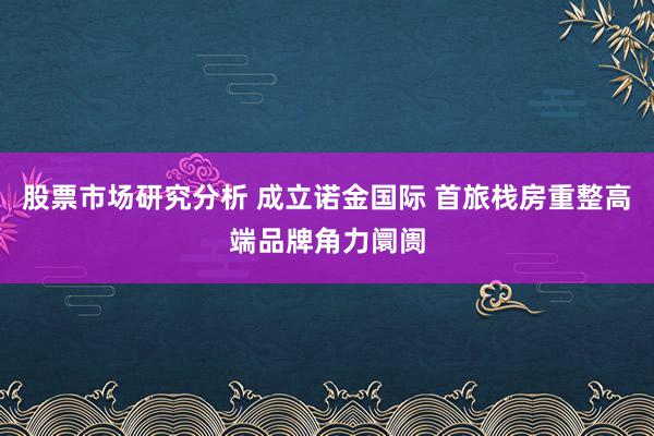 股票市场研究分析 成立诺金国际 首旅栈房重整高端品牌角力阛阓