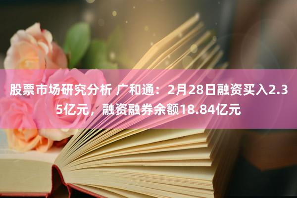 股票市场研究分析 广和通：2月28日融资买入2.35亿元，融资融券余额18.84亿元