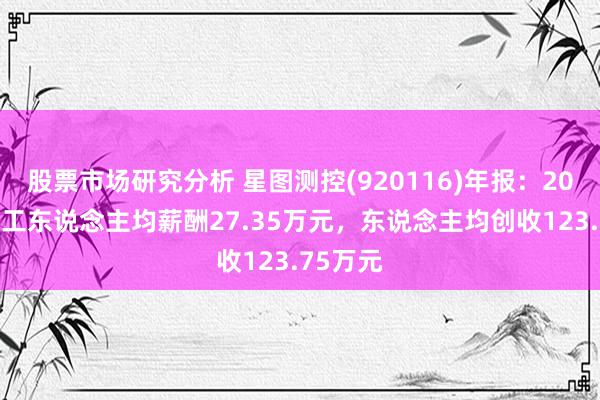 股票市场研究分析 星图测控(920116)年报：2024年职工东说念主均薪酬27.35万元，东说念主均创收123.75万元