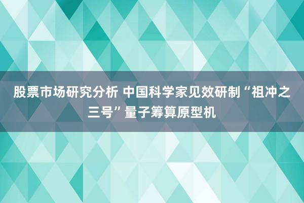 股票市场研究分析 中国科学家见效研制“祖冲之三号”量子筹算原型机