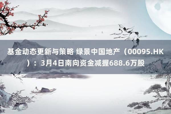 基金动态更新与策略 绿景中国地产（00095.HK）：3月4日南向资金减握688.6万股