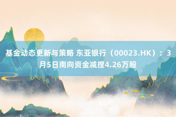 基金动态更新与策略 东亚银行（00023.HK）：3月5日南向资金减捏4.26万股