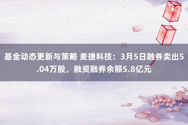 基金动态更新与策略 麦捷科技：3月5日融券卖出5.04万股，融资融券余额5.8亿元