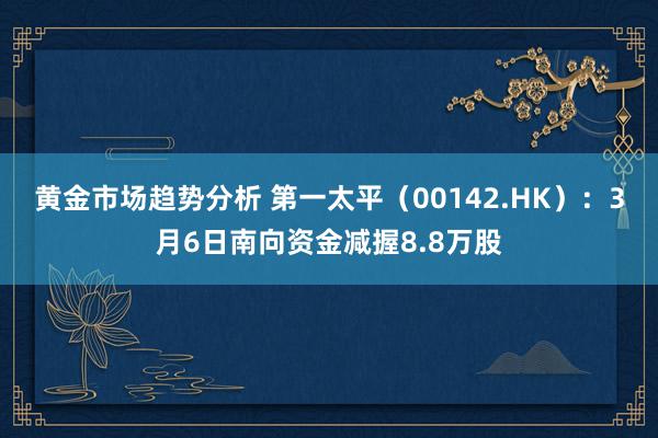 黄金市场趋势分析 第一太平（00142.HK）：3月6日南向资金减握8.8万股