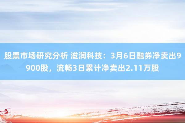 股票市场研究分析 滋润科技：3月6日融券净卖出9900股，流畅3日累计净卖出2.11万股