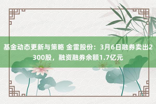 基金动态更新与策略 金雷股份：3月6日融券卖出2300股，融资融券余额1.7亿元