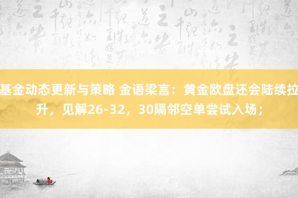 基金动态更新与策略 金语梁言：黄金欧盘还会陆续拉升，见解26-32，30隔邻空单尝试入场；