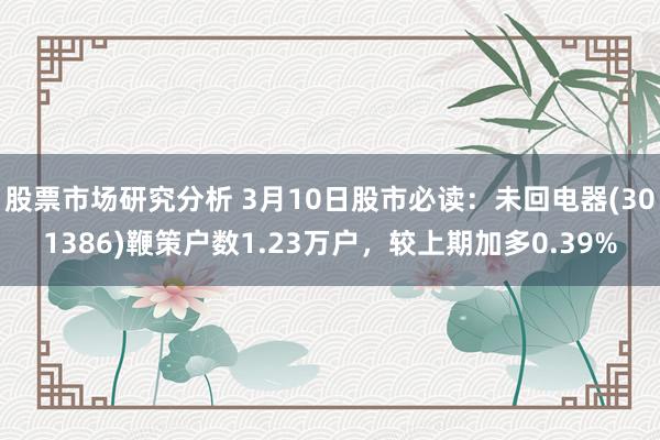 股票市场研究分析 3月10日股市必读：未回电器(301386)鞭策户数1.23万户，较上期加多0.39%