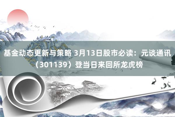 基金动态更新与策略 3月13日股市必读：元谈通讯（301139）登当日来回所龙虎榜