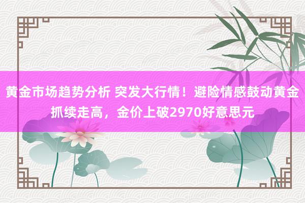 黄金市场趋势分析 突发大行情！避险情感鼓动黄金抓续走高，金价上破2970好意思元