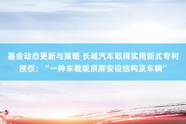 基金动态更新与策略 长城汽车取得实用新式专利授权：“一种车载吸顶屏安设结构及车辆”