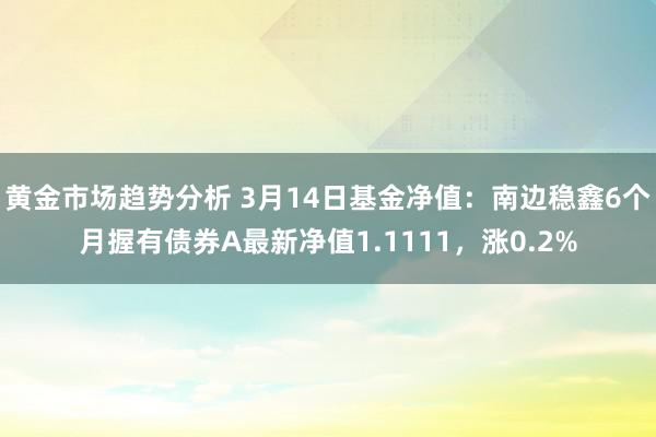 黄金市场趋势分析 3月14日基金净值：南边稳鑫6个月握有债券A最新净值1.1111，涨0.2%