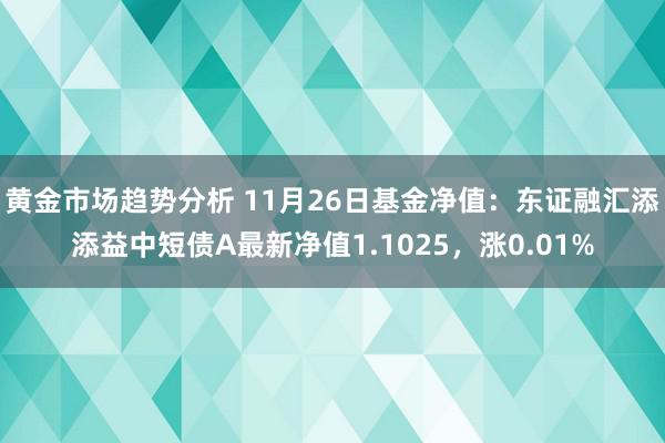 黄金市场趋势分析 11月26日基金净值：东证融汇添添益中短债A最新净值1.1025，涨0.01%