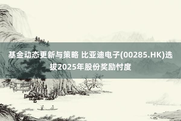 基金动态更新与策略 比亚迪电子(00285.HK)选拔2025年股份奖励忖度