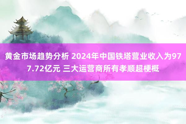 黄金市场趋势分析 2024年中国铁塔营业收入为977.72亿元 三大运营商所有孝顺超梗概