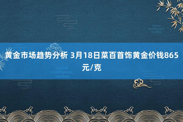 黄金市场趋势分析 3月18日菜百首饰黄金价钱865元/克