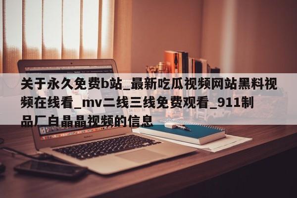 关于永久免费b站_最新吃瓜视频网站黑料视频在线看_mv二线三线免费观看_911制品厂白晶晶视频的信息