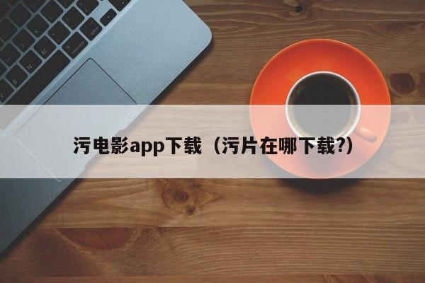 污电影app下载（污片在哪下载?）