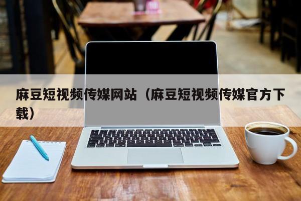 麻豆短视频传媒网站（麻豆短视频传媒官方下载）