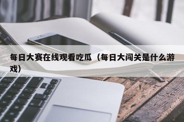 每日大赛在线观看吃瓜(每日大闯关是什么游戏)