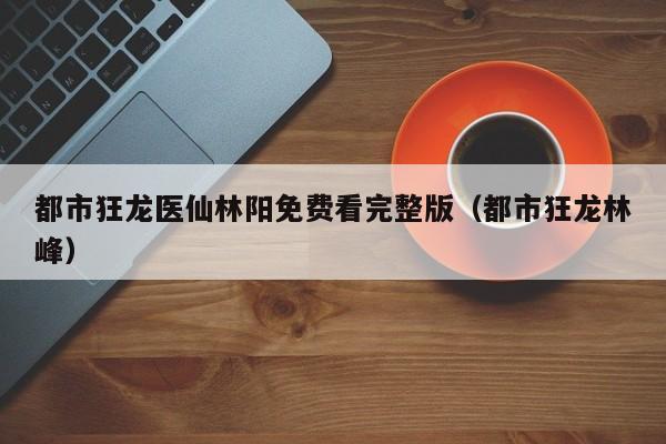都市狂龙医仙林阳免费看完整版(都市狂龙林峰)